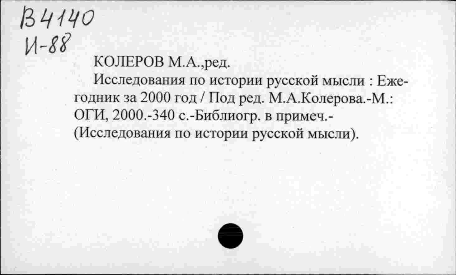 ﻿КОЛЕРОВ М.А.,ред.
Исследования по истории русской мысли : Ежегодник за 2000 год / Под ред. М.А.Колерова.-М.: ОГИ, 2000.-340 с.-Библиогр. в примеч.-исследования по истории русской мысли).